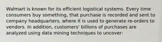 Walmart is known for its efficient logistical systems. Every time consumers buy something, that purchase is recorded and sent to company headquarters, where it is used to generate re-orders to vendors. In addition, customers' billions of purchases are analyzed using data mining techniques to uncover: