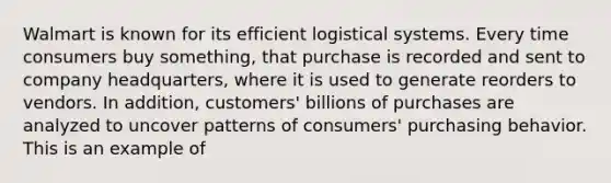 Walmart is known for its efficient logistical systems. Every time consumers buy something, that purchase is recorded and sent to company headquarters, where it is used to generate reorders to vendors. In addition, customers' billions of purchases are analyzed to uncover patterns of consumers' purchasing behavior. This is an example of