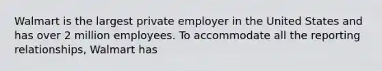 Walmart is the largest private employer in the United States and has over 2 million employees. To accommodate all the reporting relationships, Walmart has