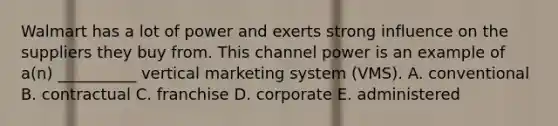 Walmart has a lot of power and exerts strong influence on the suppliers they buy from. This channel power is an example of​ a(n) __________ vertical marketing system​ (VMS). A. conventional B. contractual C. franchise D. corporate E. administered