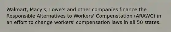 Walmart, Macy's, Lowe's and other companies finance the Responsible Alternatives to Workers' Compenstation (ARAWC) in an effort to change workers' compensation laws in all 50 states.