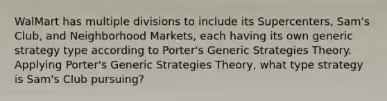 WalMart has multiple divisions to include its Supercenters, Sam's Club, and Neighborhood Markets, each having its own generic strategy type according to Porter's Generic Strategies Theory. Applying Porter's Generic Strategies Theory, what type strategy is Sam's Club pursuing?