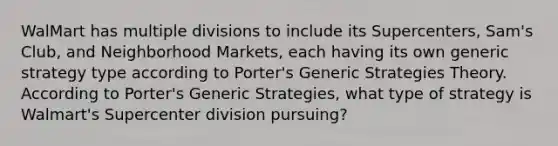 WalMart has multiple divisions to include its Supercenters, Sam's Club, and Neighborhood Markets, each having its own generic strategy type according to Porter's Generic Strategies Theory. According to Porter's Generic Strategies, what type of strategy is Walmart's Supercenter division pursuing?