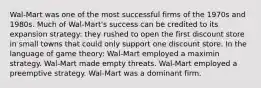 Wal-Mart was one of the most successful firms of the 1970s and 1980s. Much of Wal-Mart's success can be credited to its expansion strategy: they rushed to open the first discount store in small towns that could only support one discount store. In the language of game theory: Wal-Mart employed a maximin strategy. Wal-Mart made empty threats. Wal-Mart employed a preemptive strategy. Wal-Mart was a dominant firm.