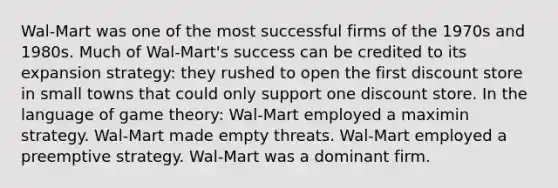 Wal-Mart was one of the most successful firms of the 1970s and 1980s. Much of Wal-Mart's success can be credited to its expansion strategy: they rushed to open the first discount store in small towns that could only support one discount store. In the language of game theory: Wal-Mart employed a maximin strategy. Wal-Mart made empty threats. Wal-Mart employed a preemptive strategy. Wal-Mart was a dominant firm.