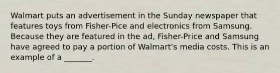 Walmart puts an advertisement in the Sunday newspaper that features toys from Fisher-Pice and electronics from Samsung. Because they are featured in the ad, Fisher-Price and Samsung have agreed to pay a portion of Walmart's media costs. This is an example of a _______.