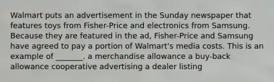 Walmart puts an advertisement in the Sunday newspaper that features toys from Fisher-Price and electronics from Samsung. Because they are featured in the ad, Fisher-Price and Samsung have agreed to pay a portion of Walmart's media costs. This is an example of _______. a merchandise allowance a buy-back allowance cooperative advertising a dealer listing