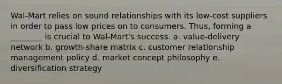 Wal-Mart relies on sound relationships with its low-cost suppliers in order to pass low prices on to consumers. Thus, forming a ________ is crucial to Wal-Mart's success. a. value-delivery network b. growth-share matrix c. customer relationship management policy d. market concept philosophy e. diversification strategy