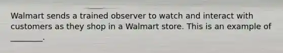 Walmart sends a trained observer to watch and interact with customers as they shop in a Walmart store. This is an example of ________.