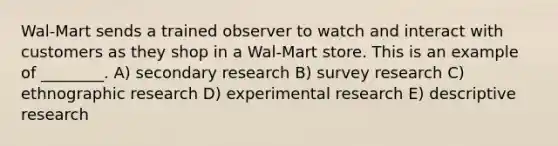 Wal-Mart sends a trained observer to watch and interact with customers as they shop in a Wal-Mart store. This is an example of ________. A) secondary research B) survey research C) ethnographic research D) experimental research E) descriptive research