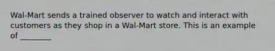 Wal-Mart sends a trained observer to watch and interact with customers as they shop in a Wal-Mart store. This is an example of ________