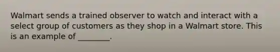 Walmart sends a trained observer to watch and interact with a select group of customers as they shop in a Walmart store. This is an example of ________.