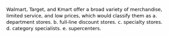 Walmart, Target, and Kmart offer a broad variety of merchandise, limited service, and low prices, which would classify them as a. department stores. b. full-line discount stores. c. specialty stores. d. category specialists. e. supercenters.