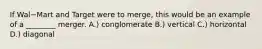 If Wal−Mart and Target were to​ merge, this would be an example of a​ ________ merger. A.) conglomerate B.) vertical C.) horizontal D.) diagonal
