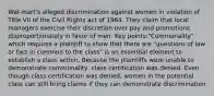 Wal-mart's alleged discrimination against women in violation of Title VII of the Civil Rights act of 1964. They claim that local managers exercise their discretion over pay and promotions disproportionately in favor of men. Key points:"Commonality" which requires a plaintiff to show that there are "questions of law or fact in common to the class" is an essential element to establish a class action. Because the plaintiffs were unable to demonstrate commonality, class certification was denied. Even though class certification was denied, women in the potential class can still bring claims if they can demonstrate discrimination