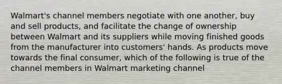 Walmart's channel members negotiate with one another, buy and sell products, and facilitate the change of ownership between Walmart and its suppliers while moving finished goods from the manufacturer into customers' hands. As products move towards the final consumer, which of the following is true of the channel members in Walmart marketing channel