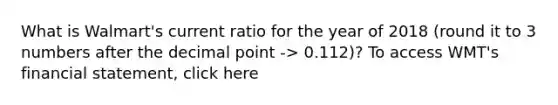 What is Walmart's current ratio for the year of 2018 (round it to 3 numbers after the <a href='https://www.questionai.com/knowledge/kuXXuLpqqD-decimal-point' class='anchor-knowledge'>decimal point</a> -> 0.112)? To access WMT's financial statement, click here