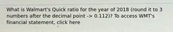 What is Walmart's Quick ratio for the year of 2018 (round it to 3 numbers after the <a href='https://www.questionai.com/knowledge/kuXXuLpqqD-decimal-point' class='anchor-knowledge'>decimal point</a> -> 0.112)? To access WMT's financial statement, click here