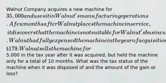 Walnut Company acquires a new machine for 35,000 and uses it in Walnut's manufacturing operations. A few months after Walnut places the machine in service, it discovers that the machine is not suitable for Walnut's business. Walnut had fully expensed the machine in the year of acquisition using § 179. Walnut sells the machine for5,000 in the tax year after it was acquired, but held the machine only for a total of 10 months. What was the tax status of the machine when it was disposed of and the amount of the gain or loss?