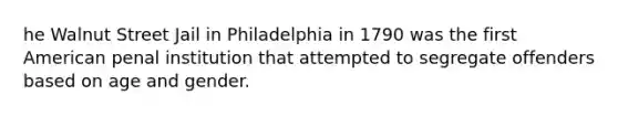 he Walnut Street Jail in Philadelphia in 1790 was the first American penal institution that attempted to segregate offenders based on age and gender.