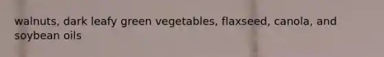 walnuts, dark leafy green vegetables, flaxseed, canola, and soybean oils