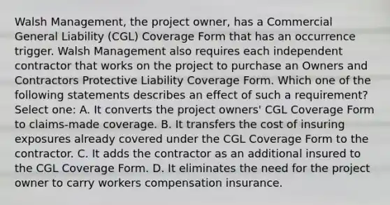 Walsh Management, the project owner, has a Commercial General Liability (CGL) Coverage Form that has an occurrence trigger. Walsh Management also requires each independent contractor that works on the project to purchase an Owners and Contractors Protective Liability Coverage Form. Which one of the following statements describes an effect of such a requirement? Select one: A. It converts the project owners' CGL Coverage Form to claims-made coverage. B. It transfers the cost of insuring exposures already covered under the CGL Coverage Form to the contractor. C. It adds the contractor as an additional insured to the CGL Coverage Form. D. It eliminates the need for the project owner to carry workers compensation insurance.