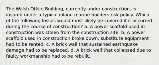 The Walsh Office Building, currently under construction, is insured under a typical inland marine builders risk policy. Which of the following losses would most likely be covered if it occurred during the course of construction? a. A power scaffold used in construction was stolen from the construction site. b. A power scaffold used in construction broke down; substitute equipment had to be rented. c. A brick wall that sustained earthquake damage had to be replaced. d. A brick wall that collapsed due to faulty workmanship had to be rebuilt.