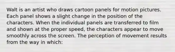 Walt is an artist who draws cartoon panels for motion pictures. Each panel shows a slight change in the position of the characters. When the individual panels are transferred to film and shown at the proper speed, the characters appear to move smoothly across the screen. The perception of movement results from the way in which: