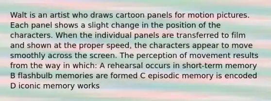 Walt is an artist who draws cartoon panels for motion pictures. Each panel shows a slight change in the position of the characters. When the individual panels are transferred to film and shown at the proper speed, the characters appear to move smoothly across the screen. The perception of movement results from the way in which: A rehearsal occurs in short-term memory B flashbulb memories are formed C episodic memory is encoded D iconic memory works