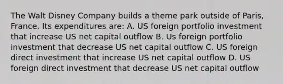 The Walt Disney Company builds a theme park outside of Paris, France. Its expenditures are: A. US foreign portfolio investment that increase US net capital outflow B. Us foreign portfolio investment that decrease US net capital outflow C. US foreign direct investment that increase US net capital outflow D. US foreign direct investment that decrease US net capital outflow