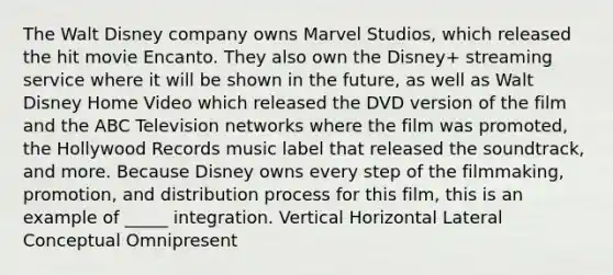 The Walt Disney company owns Marvel Studios, which released the hit movie Encanto. They also own the Disney+ streaming service where it will be shown in the future, as well as Walt Disney Home Video which released the DVD version of the film and the ABC Television networks where the film was promoted, the Hollywood Records music label that released the soundtrack, and more. Because Disney owns every step of the filmmaking, promotion, and distribution process for this film, this is an example of _____ integration. Vertical Horizontal Lateral Conceptual Omnipresent