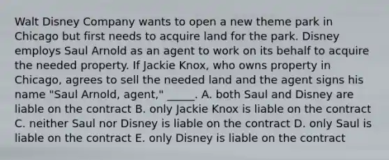 Walt Disney Company wants to open a new theme park in Chicago but first needs to acquire land for the park. Disney employs Saul Arnold as an agent to work on its behalf to acquire the needed property. If Jackie​ Knox, who owns property in​ Chicago, agrees to sell the needed land and the agent signs his name​ "Saul Arnold,​ agent," _____. A. both Saul and Disney are liable on the contract B. only Jackie Knox is liable on the contract C. neither Saul nor Disney is liable on the contract D. only Saul is liable on the contract E. only Disney is liable on the contract