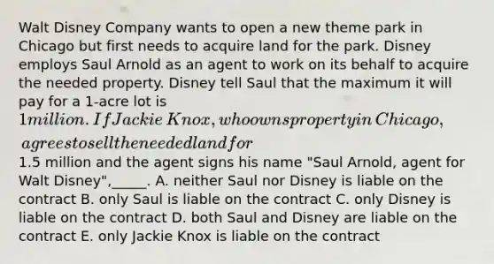 Walt Disney Company wants to open a new theme park in Chicago but first needs to acquire land for the park. Disney employs Saul Arnold as an agent to work on its behalf to acquire the needed property. Disney tell Saul that the maximum it will pay for a​ 1-acre lot is​ 1 million. If Jackie​ Knox, who owns property in​ Chicago, agrees to sell the needed land for​1.5 million and the agent signs his name​ "Saul Arnold, agent for Walt​ Disney",_____. A. neither Saul nor Disney is liable on the contract B. only Saul is liable on the contract C. only Disney is liable on the contract D. both Saul and Disney are liable on the contract E. only Jackie Knox is liable on the contract