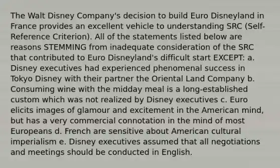 The Walt Disney Company's decision to build Euro Disneyland in France provides an excellent vehicle to understanding SRC (Self-Reference Criterion). All of the statements listed below are reasons STEMMING from inadequate consideration of the SRC that contributed to Euro Disneyland's difficult start EXCEPT: a. Disney executives had experienced phenomenal success in Tokyo Disney with their partner the Oriental Land Company b. Consuming wine with the midday meal is a long-established custom which was not realized by Disney executives c. Euro elicits images of glamour and excitement in the American mind, but has a very commercial connotation in the mind of most Europeans d. French are sensitive about American cultural imperialism e. Disney executives assumed that all negotiations and meetings should be conducted in English.