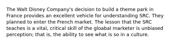 The Walt Disney Company's decision to build a theme park in France provides an excellent vehicle for understanding SRC. They planned to enter the French market. The lesson that the SRC teaches is a vital, critical skill of the gloabal marketer is unbiased perception; that is, the ability to see what is so in a culture.