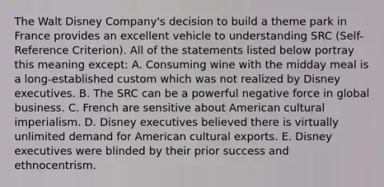 The Walt Disney Company's decision to build a theme park in France provides an excellent vehicle to understanding SRC (Self-Reference Criterion). All of the statements listed below portray this meaning except: A. Consuming wine with the midday meal is a long-established custom which was not realized by Disney executives. B. The SRC can be a powerful negative force in global business. C. French are sensitive about American cultural imperialism. D. Disney executives believed there is virtually unlimited demand for American cultural exports. E. Disney executives were blinded by their prior success and ethnocentrism.