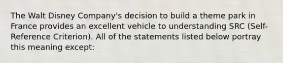 The Walt Disney Company's decision to build a theme park in France provides an excellent vehicle to understanding SRC (Self-Reference Criterion). All of the statements listed below portray this meaning except: