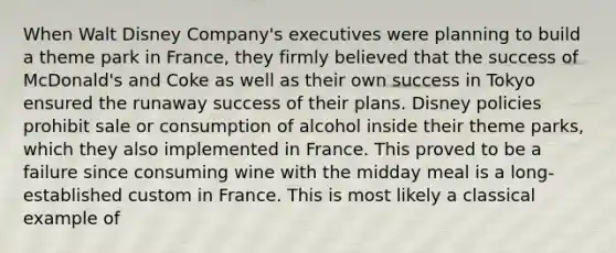 When Walt Disney Company's executives were planning to build a theme park in France, they firmly believed that the success of McDonald's and Coke as well as their own success in Tokyo ensured the runaway success of their plans. Disney policies prohibit sale or consumption of alcohol inside their theme parks, which they also implemented in France. This proved to be a failure since consuming wine with the midday meal is a long-established custom in France. This is most likely a classical example of