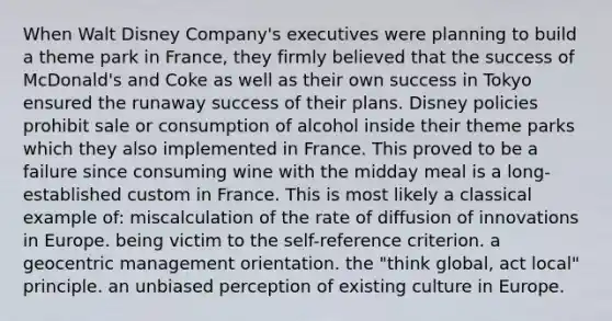 When Walt Disney Company's executives were planning to build a theme park in France, they firmly believed that the success of McDonald's and Coke as well as their own success in Tokyo ensured the runaway success of their plans. Disney policies prohibit sale or consumption of alcohol inside their theme parks which they also implemented in France. This proved to be a failure since consuming wine with the midday meal is a long-established custom in France. This is most likely a classical example of: miscalculation of the rate of diffusion of innovations in Europe. being victim to the self-reference criterion. a geocentric management orientation. the "think global, act local" principle. an unbiased perception of existing culture in Europe.