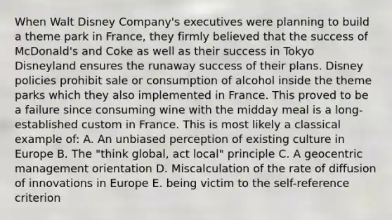 When Walt Disney Company's executives were planning to build a theme park in France, they firmly believed that the success of McDonald's and Coke as well as their success in Tokyo Disneyland ensures the runaway success of their plans. Disney policies prohibit sale or consumption of alcohol inside the theme parks which they also implemented in France. This proved to be a failure since consuming wine with the midday meal is a long-established custom in France. This is most likely a classical example of: A. An unbiased perception of existing culture in Europe B. The "think global, act local" principle C. A geocentric management orientation D. Miscalculation of the rate of diffusion of innovations in Europe E. being victim to the self-reference criterion