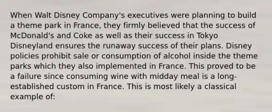 When Walt Disney Company's executives were planning to build a theme park in France, they firmly believed that the success of McDonald's and Coke as well as their success in Tokyo Disneyland ensures the runaway success of their plans. Disney policies prohibit sale or consumption of alcohol inside the theme parks which they also implemented in France. This proved to be a failure since consuming wine with midday meal is a long-established custom in France. This is most likely a classical example of: