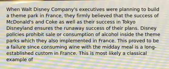 When Walt Disney Company's executives were planning to build a theme park in France, they firmly believed that the success of McDonald's and Coke as well as their success in Tokyo Disneyland ensures the runaway success of their plans. Disney policies prohibit sale or consumption of alcohol inside the theme parks which they also implemented in France. This proved to be a failure since consuming wine with the midday meal is a long-established custom in France. This is most likely a classical example of