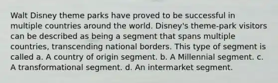 Walt Disney theme parks have proved to be successful in multiple countries around the world. Disney's theme-park visitors can be described as being a segment that spans multiple countries, transcending national borders. This type of segment is called a. A country of origin segment. b. A Millennial segment. c. A transformational segment. d. An intermarket segment.