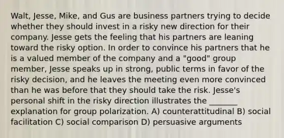 Walt, Jesse, Mike, and Gus are business partners trying to decide whether they should invest in a risky new direction for their company. Jesse gets the feeling that his partners are leaning toward the risky option. In order to convince his partners that he is a valued member of the company and a "good" group member, Jesse speaks up in strong, public terms in favor of the risky decision, and he leaves the meeting even more convinced than he was before that they should take the risk. Jesse's personal shift in the risky direction illustrates the _______ explanation for group polarization. A) counterattitudinal B) social facilitation C) social comparison D) persuasive arguments