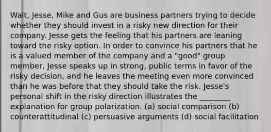 Walt, Jesse, Mike and Gus are business partners trying to decide whether they should invest in a risky new direction for their company. Jesse gets the feeling that his partners are leaning toward the risky option. In order to convince his partners that he is a valued member of the company and a "good" group member, Jesse speaks up in strong, public terms in favor of the risky decision, and he leaves the meeting even more convinced than he was before that they should take the risk. Jesse's personal shift in the risky direction illustrates the ________ explanation for group polarization. (a) social comparison (b) counterattitudinal (c) persuasive arguments (d) social facilitation