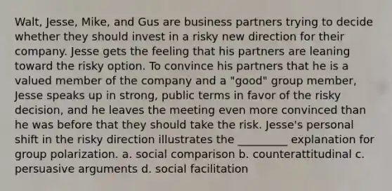 Walt, Jesse, Mike, and Gus are business partners trying to decide whether they should invest in a risky new direction for their company. Jesse gets the feeling that his partners are leaning toward the risky option. To convince his partners that he is a valued member of the company and a "good" group member, Jesse speaks up in strong, public terms in favor of the risky decision, and he leaves the meeting even more convinced than he was before that they should take the risk. Jesse's personal shift in the risky direction illustrates the _________ explanation for group polarization. a. social comparison b. counterattitudinal c. persuasive arguments d. social facilitation