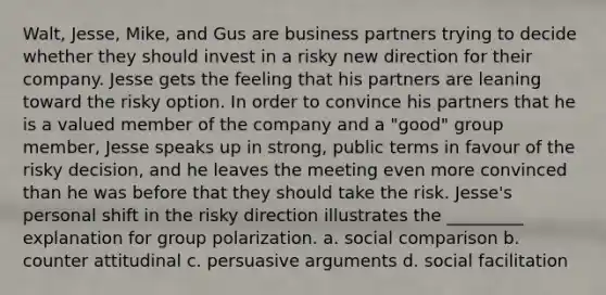 Walt, Jesse, Mike, and Gus are business partners trying to decide whether they should invest in a risky new direction for their company. Jesse gets the feeling that his partners are leaning toward the risky option. In order to convince his partners that he is a valued member of the company and a "good" group member, Jesse speaks up in strong, public terms in favour of the risky decision, and he leaves the meeting even more convinced than he was before that they should take the risk. Jesse's personal shift in the risky direction illustrates the _________ explanation for group polarization. a. social comparison b. counter attitudinal c. persuasive arguments d. social facilitation