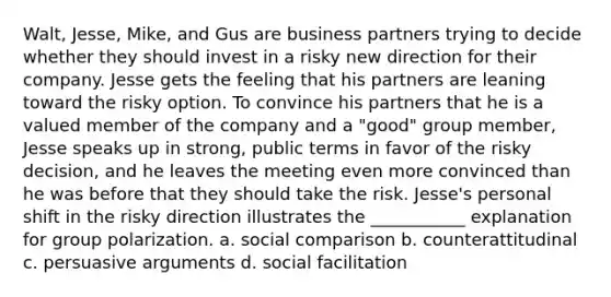 Walt, Jesse, Mike, and Gus are business partners trying to decide whether they should invest in a risky new direction for their company. Jesse gets the feeling that his partners are leaning toward the risky option. To convince his partners that he is a valued member of the company and a "good" group member, Jesse speaks up in strong, public terms in favor of the risky decision, and he leaves the meeting even more convinced than he was before that they should take the risk. Jesse's personal shift in the risky direction illustrates the ___________ explanation for group polarization. a. social comparison b. counterattitudinal c. persuasive arguments d. social facilitation