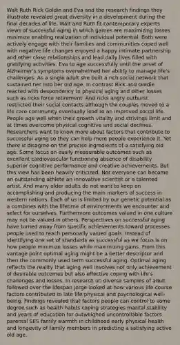 Walt Ruth Rick Goldie and Eva and the research findings they illustrate revealed great diversity in a development during the final decades of life. Walt and Ruth fit contemporary experts views of successful aging in which games are maximizing losses minimize enabling realization of individual potential. Both were actively engage with their families and communities coped well with negative life changes enjoyed a happy intimate partnership and other close relationships and lead daily lives filled with gratifying activities. Eva to age successfully until the onset of Alzheimer's symptoms overwhelmed her ability to manage life's challenges. As a single adult she built a rich social network that sustained her into her old age. In contrast Rick and Goldie reacted with despondency to physical aging and other losses such as ricks force retirement. And ricks angry outburst restricted their social contacts although the couples moved to a life care community eventually lead to an improved social life. People age well when their growth vitality and strivings limit and at times overcome physical cognitive and social declines. Researchers want to know more about factors that contribute to successful aging so they can help more people experience it. Yet there is disagree on the precise ingredients of a satisfying old age. Some focus on easily measurable outcomes such as excellent cardiovascular functioning absence of disability superior cognitive performance and creative achievements. But this view has been heavily criticized. Not everyone can become an outstanding athlete an innovative scientist or a talented artist. And many older adults do not want to keep on accomplishing and producing the main markers of success in western nations. Each of us is limited by our genetic potential as a combines with the lifetime of environments we encounter and select for ourselves. Furthermore outcomes valued in one culture may not be valued in others. Perspectives on successful aging have turned away from specific achievements toward processes people used to reach personally valued goals. Instead of identifying one set of standards as successful as we focus is on how people minimize losses while maximizing gains. From this vantage point optimal aging might be a better descriptor and then the commonly used term successful aging. Optimal aging reflects the reality that aging well involves not only achievement of desirable outcomes but also effective coping with life's challenges and losses. In research on diverse samples of adult followed over the lifespan Jorge looked at how various life course factors contributed to late life physical and psychological well-being. Findings revealed that factors people can control to some degree such as health habits coping strategies marital stability and years of education for outweighed uncontrollable factors parental SES family warmth in childhood early physical health and longevity of family members in predicting a satisfying active old age.