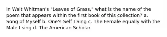 In Walt Whitman's "Leaves of Grass," what is the name of the poem that appears within the first book of this collection? a. Song of Myself b. One's-Self I Sing c. The Female equally with the Male I sing d. The American Scholar